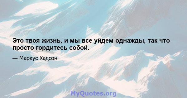 Это твоя жизнь, и мы все уйдем однажды, так что просто гордитесь собой.