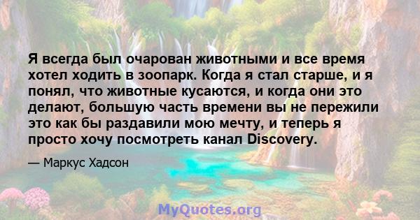 Я всегда был очарован животными и все время хотел ходить в зоопарк. Когда я стал старше, и я понял, что животные кусаются, и когда они это делают, большую часть времени вы не пережили это как бы раздавили мою мечту, и