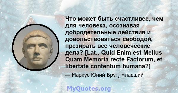 Что может быть счастливее, чем для человека, осознавая добродетельные действия и довольствоваться свободой, презирать все человеческие дела? [Lat., Quid Enim est Melius Quam Memoria recte Factorum, et libertate