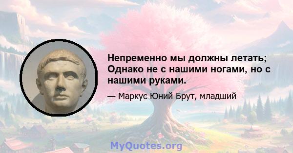 Непременно мы должны летать; Однако не с нашими ногами, но с нашими руками.