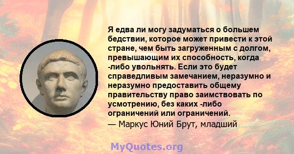 Я едва ли могу задуматься о большем бедствии, которое может привести к этой стране, чем быть загруженным с долгом, превышающим их способность, когда -либо увольнять. Если это будет справедливым замечанием, неразумно и