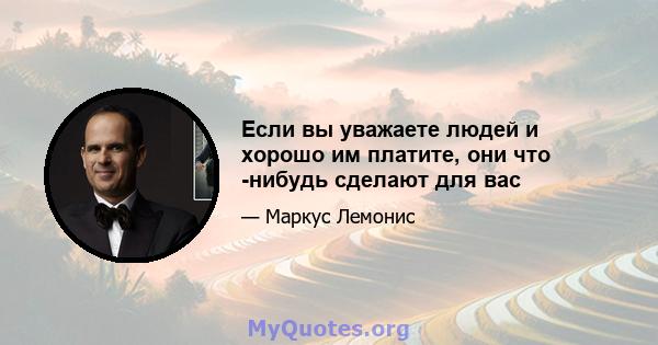 Если вы уважаете людей и хорошо им платите, они что -нибудь сделают для вас