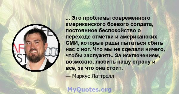 ... Это проблемы современного американского боевого солдата, постоянное беспокойство о переходе отметки и американских СМИ, которые рады пытаться сбить нас с ног. Что мы не сделали ничего, чтобы заслужить. За