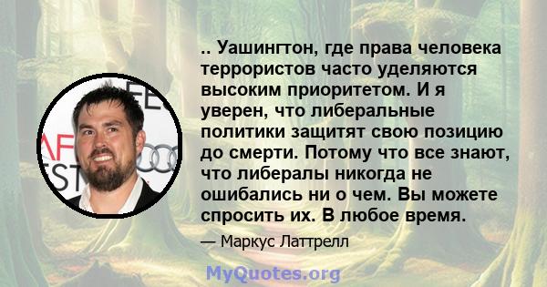 .. Уашингтон, где права человека террористов часто уделяются высоким приоритетом. И я уверен, что либеральные политики защитят свою позицию до смерти. Потому что все знают, что либералы никогда не ошибались ни о чем. Вы 