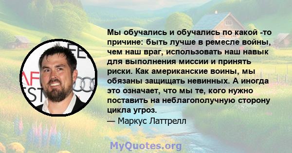 Мы обучались и обучались по какой -то причине: быть лучше в ремесле войны, чем наш враг, использовать наш навык для выполнения миссии и принять риски. Как американские воины, мы обязаны защищать невинных. А иногда это