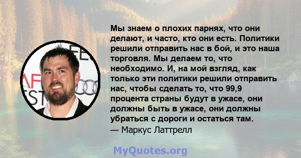 Мы знаем о плохих парнях, что они делают, и часто, кто они есть. Политики решили отправить нас в бой, и это наша торговля. Мы делаем то, что необходимо. И, на мой взгляд, как только эти политики решили отправить нас,