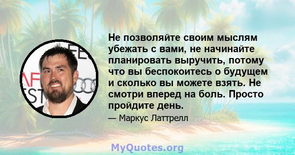 Не позволяйте своим мыслям убежать с вами, не начинайте планировать выручить, потому что вы беспокоитесь о будущем и сколько вы можете взять. Не смотри вперед на боль. Просто пройдите день.