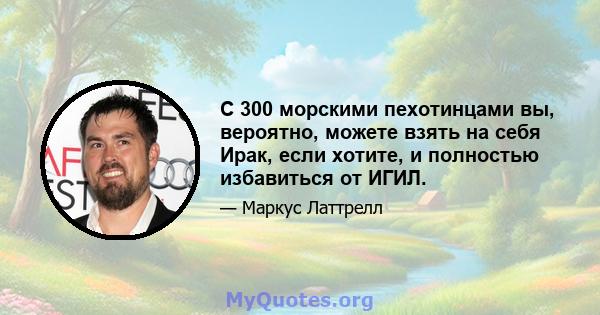 С 300 морскими пехотинцами вы, вероятно, можете взять на себя Ирак, если хотите, и полностью избавиться от ИГИЛ.