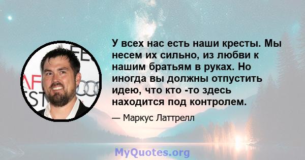 У всех нас есть наши кресты. Мы несем их сильно, из любви к нашим братьям в руках. Но иногда вы должны отпустить идею, что кто -то здесь находится под контролем.