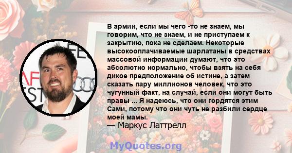 В армии, если мы чего -то не знаем, мы говорим, что не знаем, и не приступаем к закрытию, пока не сделаем. Некоторые высокооплачиваемые шарлатаны в средствах массовой информации думают, что это абсолютно нормально,