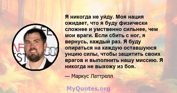 Я никогда не уйду. Моя нация ожидает, что я буду физически сложнее и умственно сильнее, чем мои враги. Если сбить с ног, я вернусь, каждый раз. Я буду опираться на каждую оставшуюся унцию силы, чтобы защитить своих