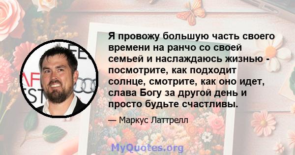 Я провожу большую часть своего времени на ранчо со своей семьей и наслаждаюсь жизнью - посмотрите, как подходит солнце, смотрите, как оно идет, слава Богу за другой день и просто будьте счастливы.