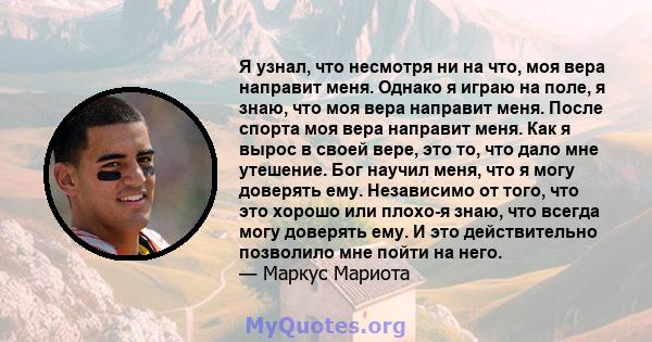 Я узнал, что несмотря ни на что, моя вера направит меня. Однако я играю на поле, я знаю, что моя вера направит меня. После спорта моя вера направит меня. Как я вырос в своей вере, это то, что дало мне утешение. Бог