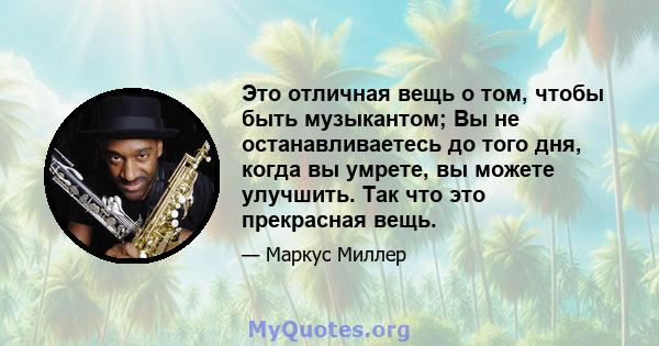 Это отличная вещь о том, чтобы быть музыкантом; Вы не останавливаетесь до того дня, когда вы умрете, вы можете улучшить. Так что это прекрасная вещь.