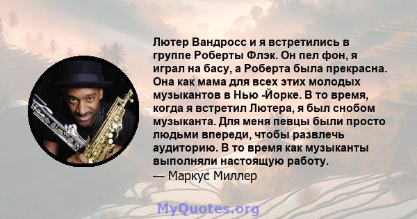 Лютер Вандросс и я встретились в группе Роберты Флэк. Он пел фон, я играл на басу, а Роберта была прекрасна. Она как мама для всех этих молодых музыкантов в Нью -Йорке. В то время, когда я встретил Лютера, я был снобом