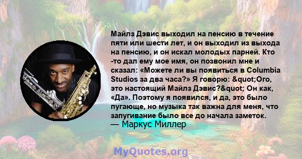 Майлз Дэвис выходил на пенсию в течение пяти или шести лет, и он выходил из выхода на пенсию, и он искал молодых парней. Кто -то дал ему мое имя, он позвонил мне и сказал: «Можете ли вы появиться в Columbia Studios за