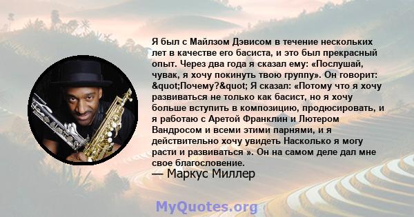 Я был с Майлзом Дэвисом в течение нескольких лет в качестве его басиста, и это был прекрасный опыт. Через два года я сказал ему: «Послушай, чувак, я хочу покинуть твою группу». Он говорит: "Почему?" Я сказал: