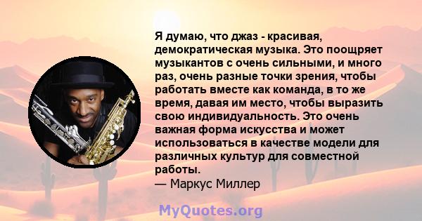 Я думаю, что джаз - красивая, демократическая музыка. Это поощряет музыкантов с очень сильными, и много раз, очень разные точки зрения, чтобы работать вместе как команда, в то же время, давая им место, чтобы выразить