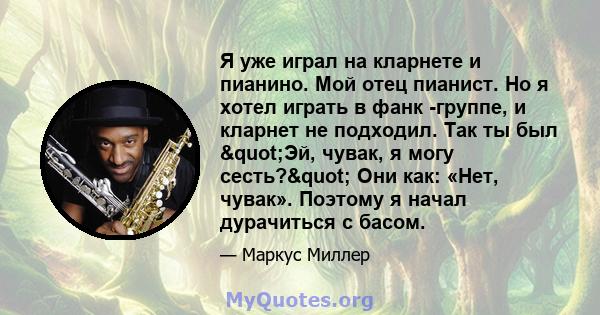 Я уже играл на кларнете и пианино. Мой отец пианист. Но я хотел играть в фанк -группе, и кларнет не подходил. Так ты был "Эй, чувак, я могу сесть?" Они как: «Нет, чувак». Поэтому я начал дурачиться с басом.