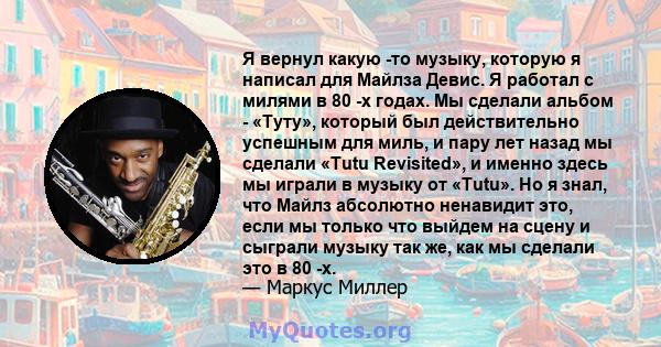 Я вернул какую -то музыку, которую я написал для Майлза Девис. Я работал с милями в 80 -х годах. Мы сделали альбом - «Туту», который был действительно успешным для миль, и пару лет назад мы сделали «Tutu Revisited», и