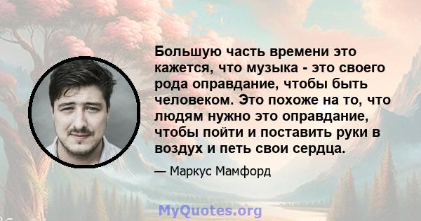 Большую часть времени это кажется, что музыка - это своего рода оправдание, чтобы быть человеком. Это похоже на то, что людям нужно это оправдание, чтобы пойти и поставить руки в воздух и петь свои сердца.