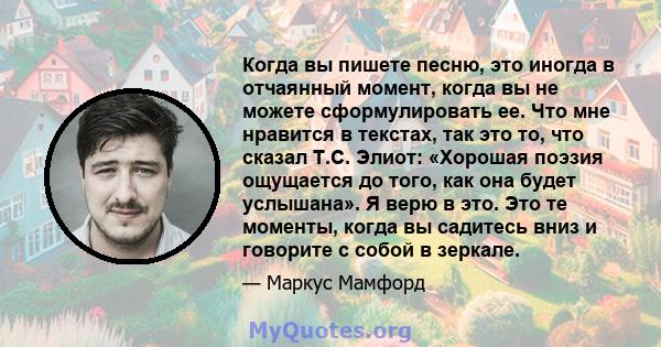 Когда вы пишете песню, это иногда в отчаянный момент, когда вы не можете сформулировать ее. Что мне нравится в текстах, так это то, что сказал Т.С. Элиот: «Хорошая поэзия ощущается до того, как она будет услышана». Я