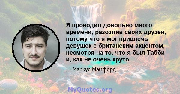 Я проводил довольно много времени, разозлив своих друзей, потому что я мог привлечь девушек с британским акцентом, несмотря на то, что я был Табби и, как не очень круто.