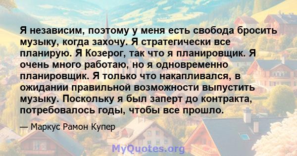 Я независим, поэтому у меня есть свобода бросить музыку, когда захочу. Я стратегически все планирую. Я Козерог, так что я планировщик. Я очень много работаю, но я одновременно планировщик. Я только что накапливался, в