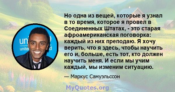 Но одна из вещей, которые я узнал в то время, которое я провел в Соединенных Штатах, - это старая афроамериканская поговорка: каждый из них преподаю. Я хочу верить, что я здесь, чтобы научить его и, больше, есть тот,