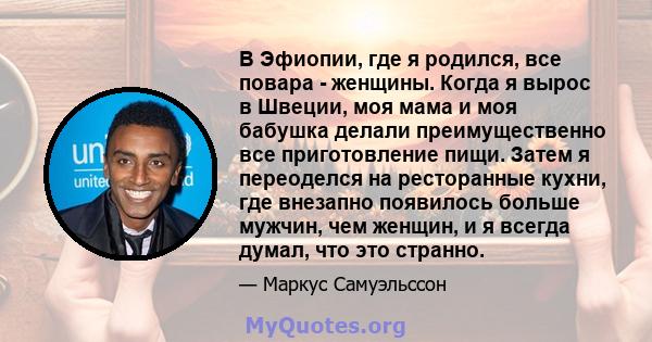 В Эфиопии, где я родился, все повара - женщины. Когда я вырос в Швеции, моя мама и моя бабушка делали преимущественно все приготовление пищи. Затем я переоделся на ресторанные кухни, где внезапно появилось больше