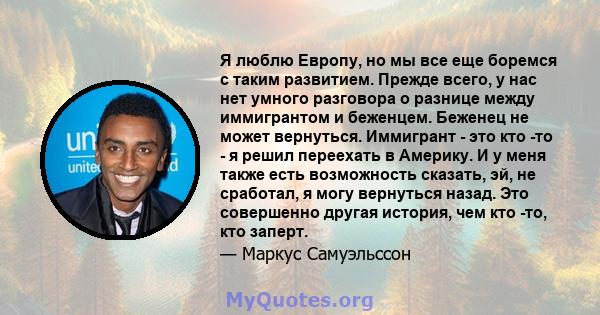 Я люблю Европу, но мы все еще боремся с таким развитием. Прежде всего, у нас нет умного разговора о разнице между иммигрантом и беженцем. Беженец не может вернуться. Иммигрант - это кто -то - я решил переехать в