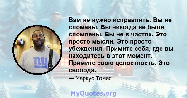 Вам не нужно исправлять. Вы не сломаны. Вы никогда не были сломлены. Вы не в частях. Это просто мысли. Это просто убеждения. Примите себя, где вы находитесь в этот момент. Примите свою целостность. Это свобода.