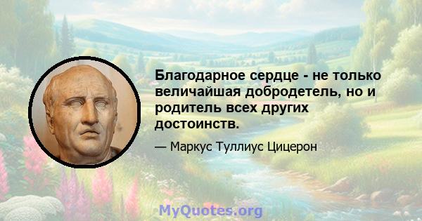 Благодарное сердце - не только величайшая добродетель, но и родитель всех других достоинств.