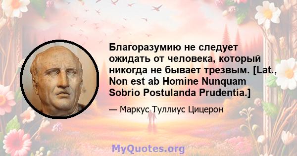 Благоразумию не следует ожидать от человека, который никогда не бывает трезвым. [Lat., Non est ab Homine Nunquam Sobrio Postulanda Prudentia.]