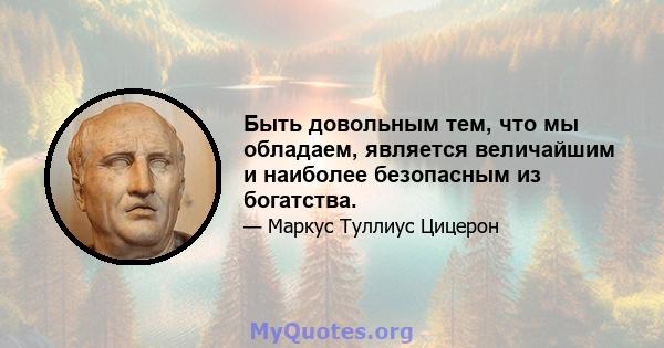 Быть довольным тем, что мы обладаем, является величайшим и наиболее безопасным из богатства.