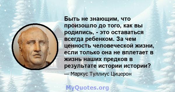 Быть не знающим, что произошло до того, как вы родились, - это оставаться всегда ребенком. За чем ценность человеческой жизни, если только она не вплетает в жизнь наших предков в результате истории истории?