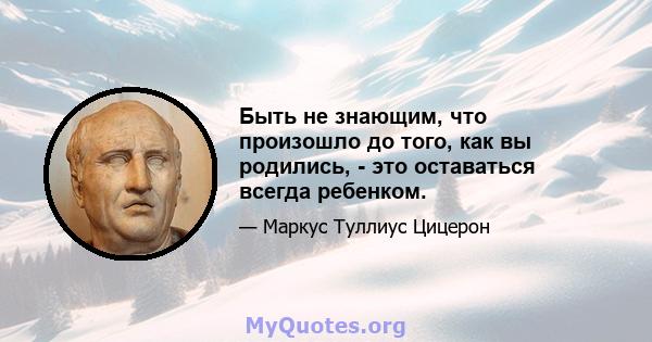 Быть не знающим, что произошло до того, как вы родились, - это оставаться всегда ребенком.