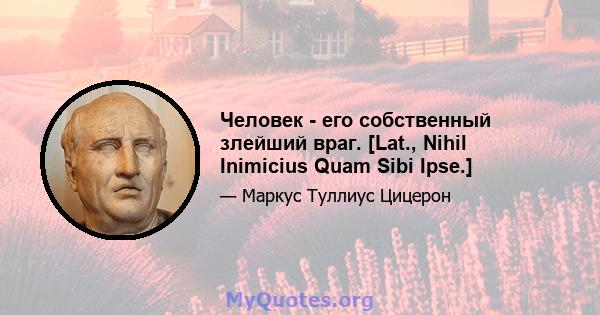 Человек - его собственный злейший враг. [Lat., Nihil Inimicius Quam Sibi Ipse.]