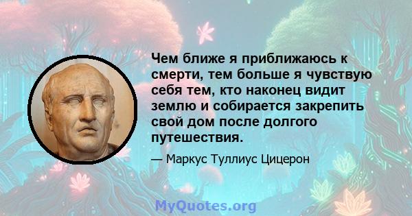 Чем ближе я приближаюсь к смерти, тем больше я чувствую себя тем, кто наконец видит землю и собирается закрепить свой дом после долгого путешествия.