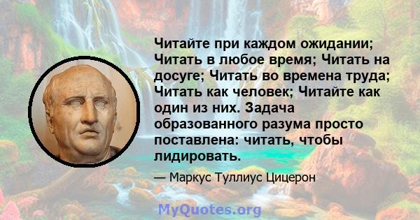 Читайте при каждом ожидании; Читать в любое время; Читать на досуге; Читать во времена труда; Читать как человек; Читайте как один из них. Задача образованного разума просто поставлена: читать, чтобы лидировать.