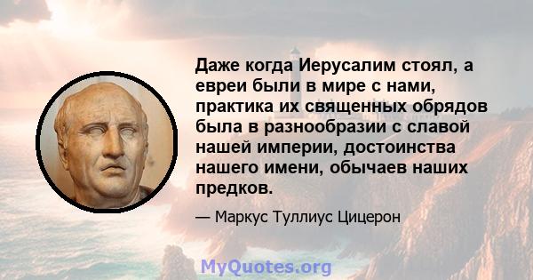 Даже когда Иерусалим стоял, а евреи были в мире с нами, практика их священных обрядов была в разнообразии с славой нашей империи, достоинства нашего имени, обычаев наших предков.