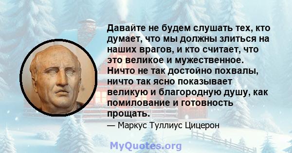 Давайте не будем слушать тех, кто думает, что мы должны злиться на наших врагов, и кто считает, что это великое и мужественное. Ничто не так достойно похвалы, ничто так ясно показывает великую и благородную душу, как