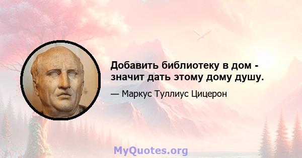 Добавить библиотеку в дом - значит дать этому дому душу.