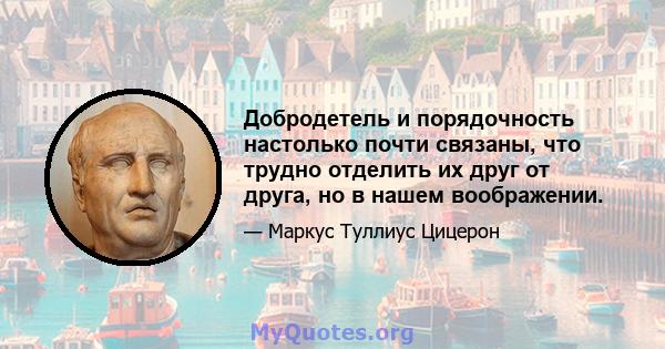 Добродетель и порядочность настолько почти связаны, что трудно отделить их друг от друга, но в нашем воображении.