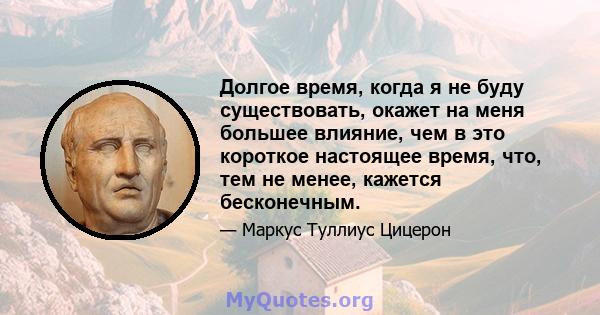 Долгое время, когда я не буду существовать, окажет на меня большее влияние, чем в это короткое настоящее время, что, тем не менее, кажется бесконечным.