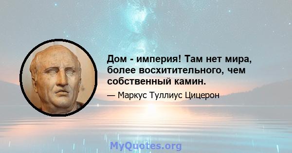 Дом - империя! Там нет мира, более восхитительного, чем собственный камин.