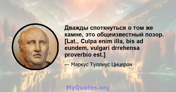 Дважды споткнуться о том же камне, это общеизвестный позор. [Lat., Culpa enim illa, bis ad eundem, vulgari drrehensa proverbio est.]