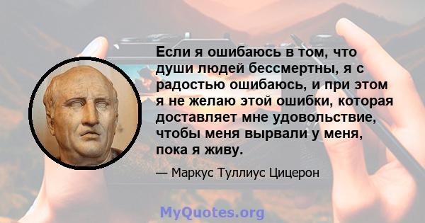 Если я ошибаюсь в том, что души людей бессмертны, я с радостью ошибаюсь, и при этом я не желаю этой ошибки, которая доставляет мне удовольствие, чтобы меня вырвали у меня, пока я живу.