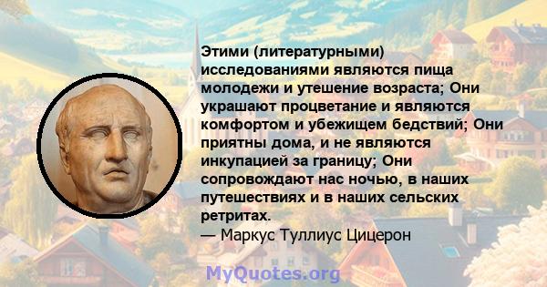 Этими (литературными) исследованиями являются пища молодежи и утешение возраста; Они украшают процветание и являются комфортом и убежищем бедствий; Они приятны дома, и не являются инкупацией за границу; Они сопровождают 