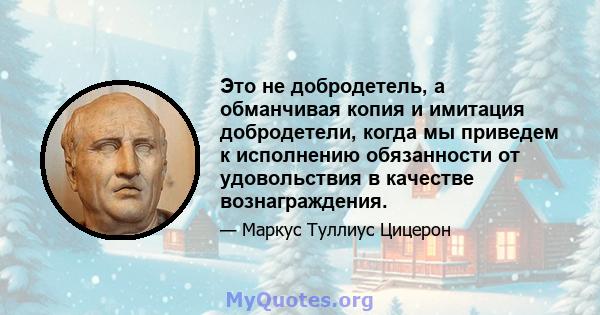 Это не добродетель, а обманчивая копия и имитация добродетели, когда мы приведем к исполнению обязанности от удовольствия в качестве вознаграждения.